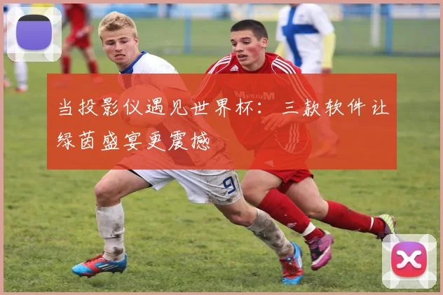 当投影仪遇见世界杯：三款软件让绿茵盛宴更震撼
