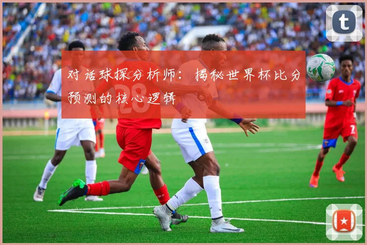 对话球探分析师：揭秘世界杯比分预测的核心逻辑