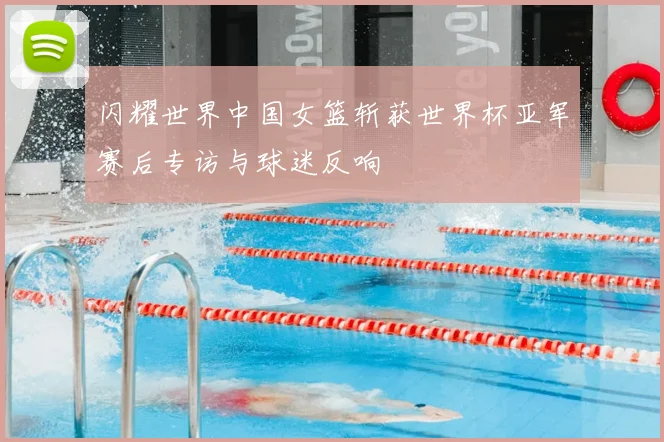 闪耀世界中国女篮斩获世界杯亚军赛后专访与球迷反响