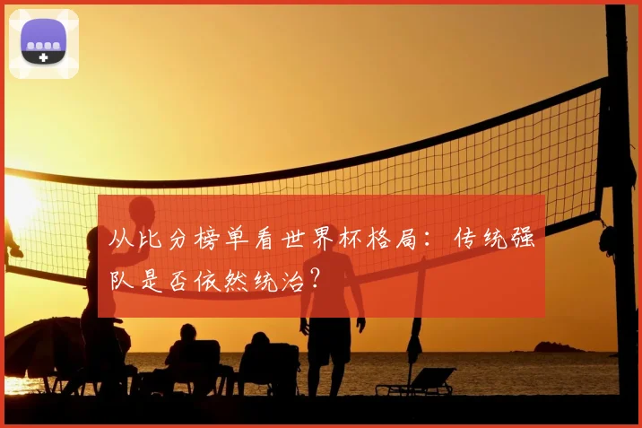 从比分榜单看世界杯格局:传统强队是否依然统治?