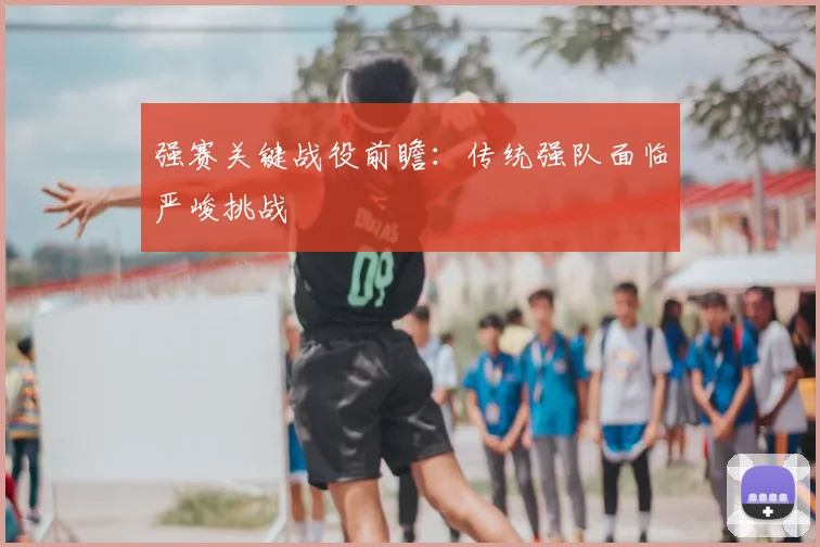 强赛关键战役前瞻:传统强队面临严峻挑战