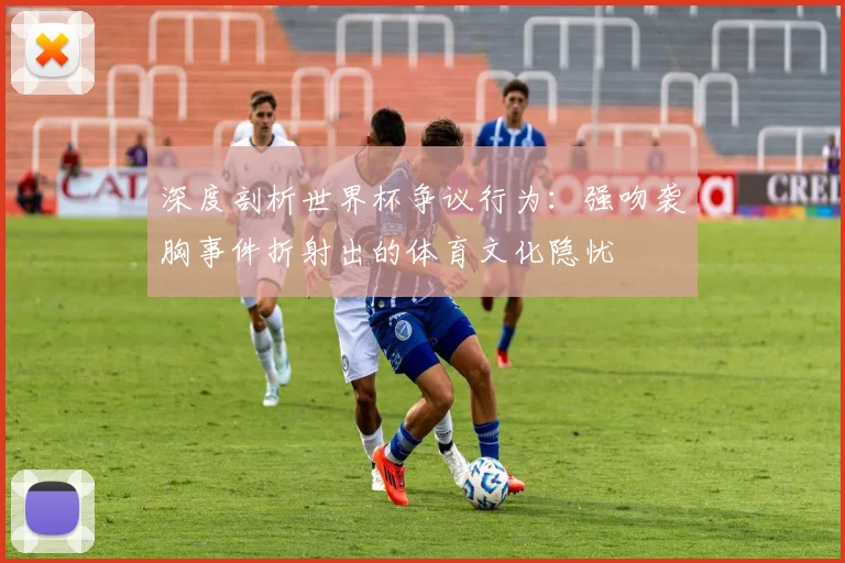 深度剖析世界杯争议行为：强吻袭胸事件折射出的体育文化隐忧