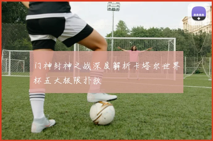门神封神之战深度解析卡塔尔世界杯五大极限扑救