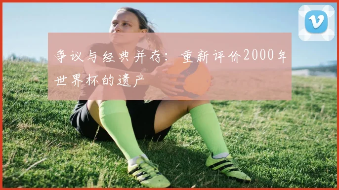 争议与经典并存:重新评价2000年世界杯的遗产