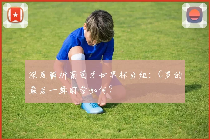 深度解析葡萄牙世界杯分组：C罗的最后一舞前景如何？