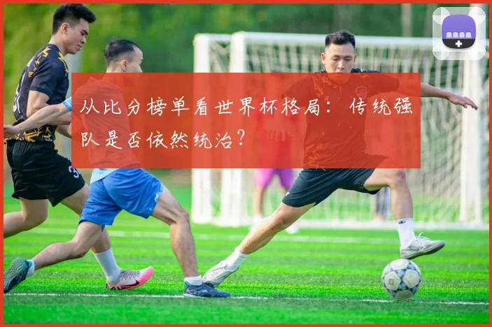 从比分榜单看世界杯格局:传统强队是否依然统治?
