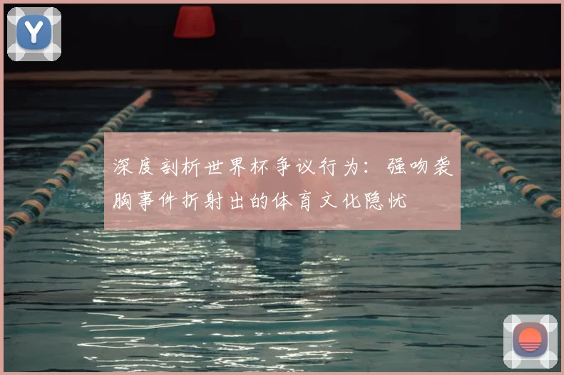 深度剖析世界杯争议行为：强吻袭胸事件折射出的体育文化隐忧