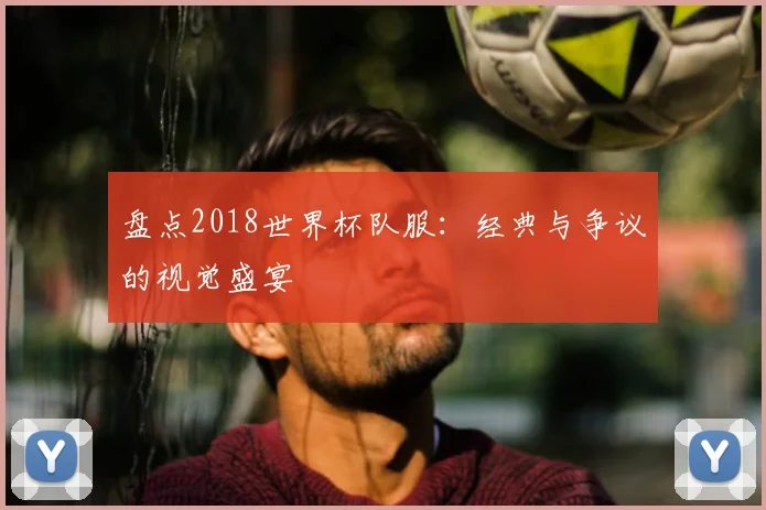 盘点2018世界杯队服：经典与争议的视觉盛宴