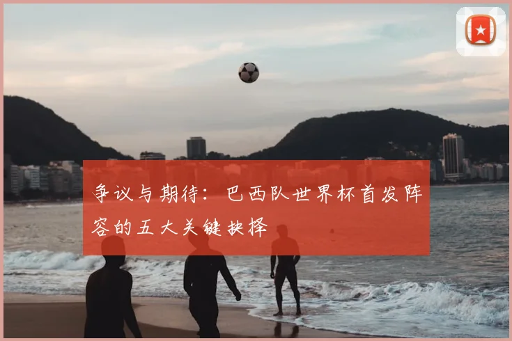 争议与期待:巴西队世界杯首发阵容的五大关键抉择