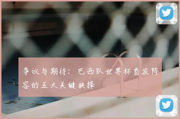 争议与期待：巴西队世界杯首发阵容的五大关键抉择
