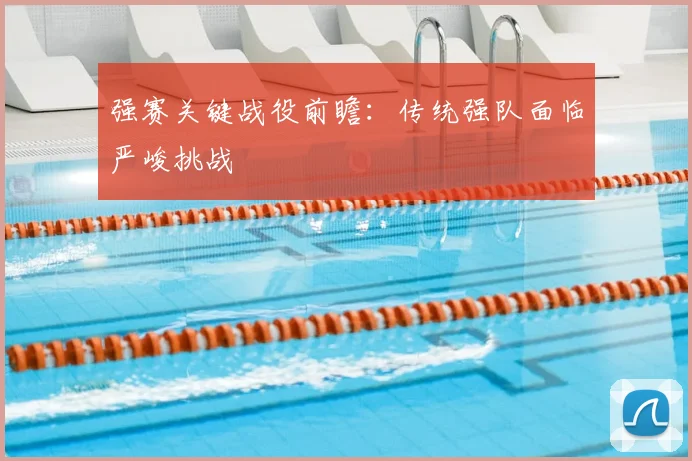 强赛关键战役前瞻:传统强队面临严峻挑战